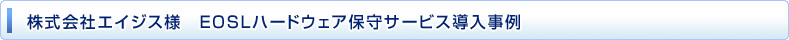 株式会社エイジス様　EOSLハードウェア保守サービス導入事例